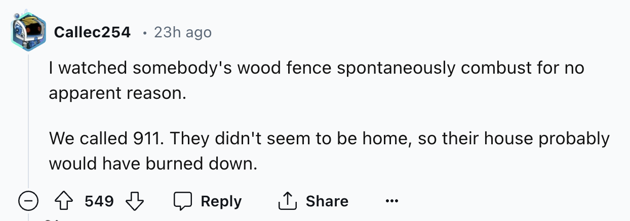 screenshot - Callec254 23h ago I watched somebody's wood fence spontaneously combust for no apparent reason. We called 911. They didn't seem to be home, so their house probably would have burned down. 549